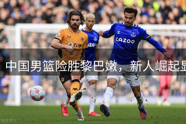 中国男篮险胜黎巴嫩，新人崛起显实力