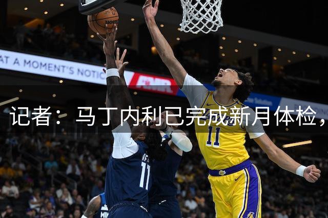 记者：马丁内利已完成新月体检，即将正式加盟